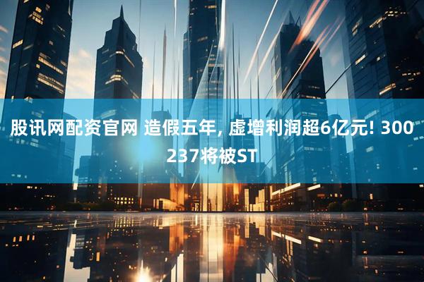 股讯网配资官网 造假五年, 虚增利润超6亿元! 300237将被ST