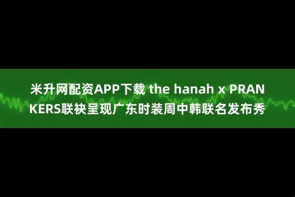 米升网配资APP下载 the hanah x PRANKERS联袂呈现广东时装周中韩联名发布秀