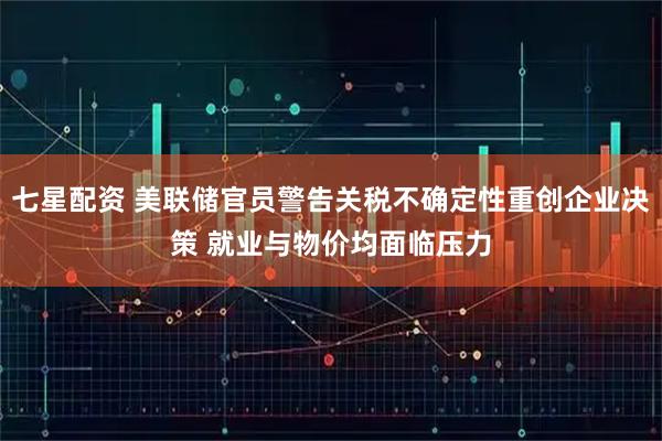 七星配资 美联储官员警告关税不确定性重创企业决策 就业与物价均面临压力