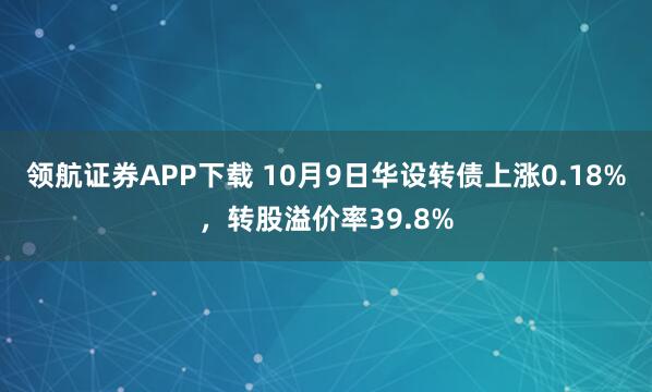 领航证券APP下载 10月9日华设转债上涨0.18%，转股溢价率39.8%