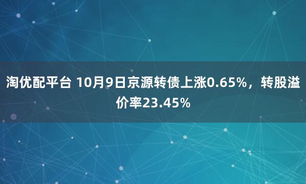 淘优配平台 10月9日京源转债上涨0.65%，转股溢价率23.45%