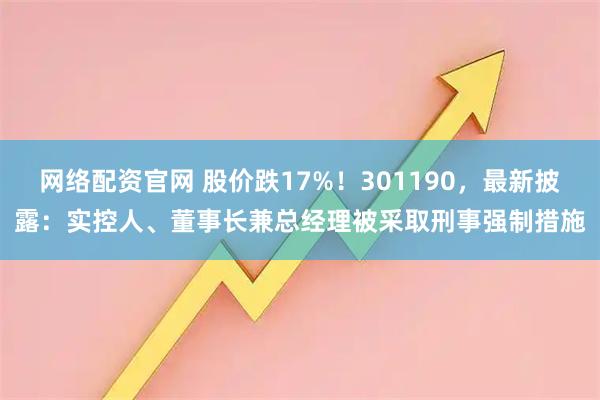 网络配资官网 股价跌17%！301190，最新披露：实控人、董事长兼总经理被采取刑事强制措施