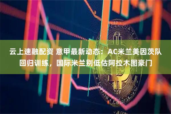 云上速融配资 意甲最新动态：AC米兰美因茨队回归训练，国际米兰别低估阿拉木图豪门