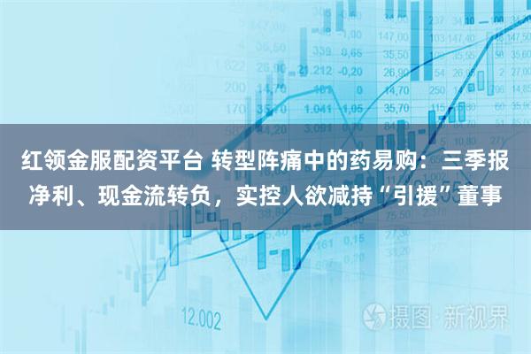 红领金服配资平台 转型阵痛中的药易购：三季报净利、现金流转负，实控人欲减持“引援”董事