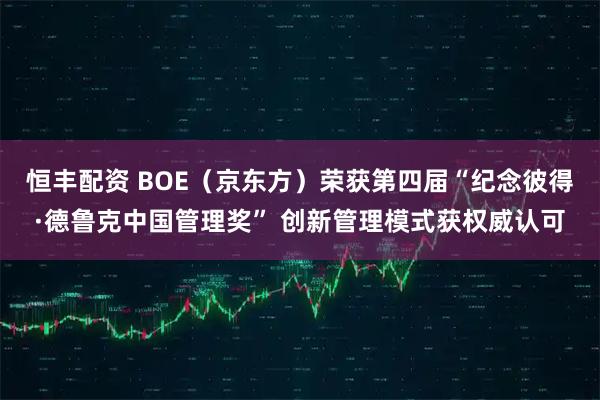 恒丰配资 BOE（京东方）荣获第四届“纪念彼得·德鲁克中国管理奖” 创新管理模式获权威认可