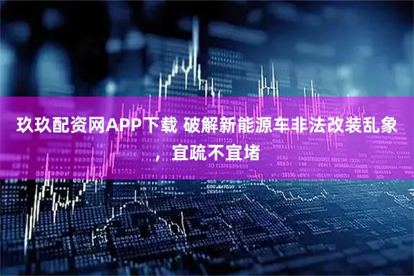 玖玖配资网APP下载 破解新能源车非法改装乱象，宜疏不宜堵
