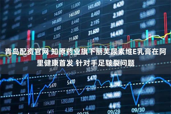 青岛配资官网 知原药业旗下丽芙尿素维E乳膏在阿里健康首发 针对手足皲裂问题