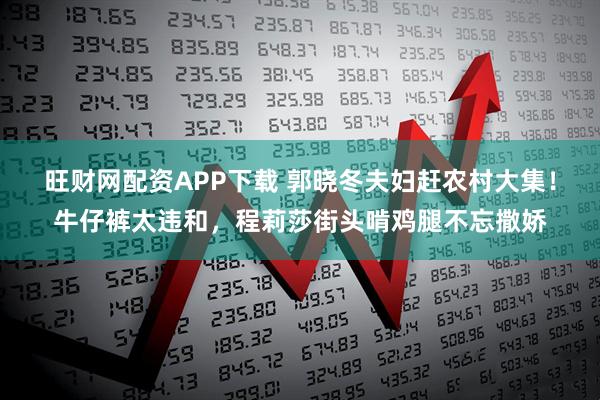 旺财网配资APP下载 郭晓冬夫妇赶农村大集！牛仔裤太违和，程莉莎街头啃鸡腿不忘撒娇