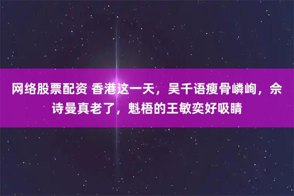 网络股票配资 香港这一天，吴千语瘦骨嶙峋，佘诗曼真老了，魁梧的王敏奕好吸睛