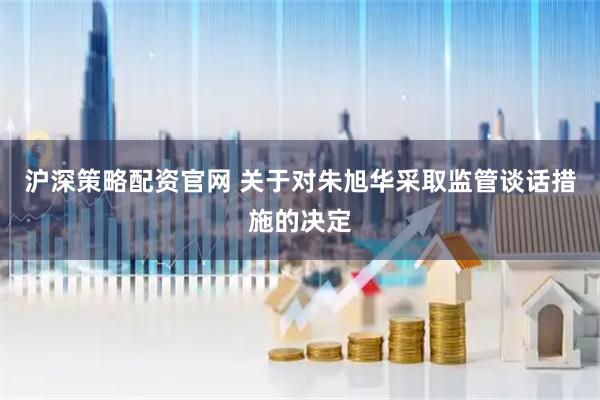 沪深策略配资官网 关于对朱旭华采取监管谈话措施的决定